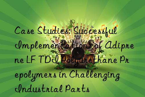 case studies: successful implementations of adiprene lf tdi polyurethane prepolymers in challenging industrial parts