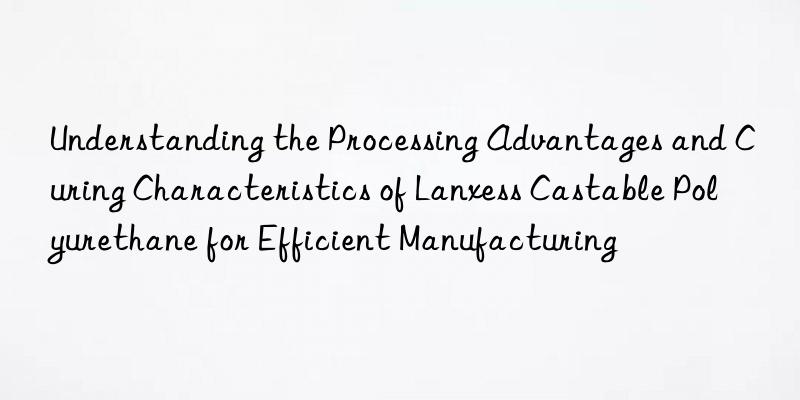 understanding the processing advantages and curing characteristics of lanxess castable polyurethane for efficient manufacturing