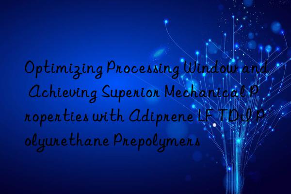 optimizing processing win and achieving superior mechanical properties with adiprene lf tdi polyurethane prepolymers