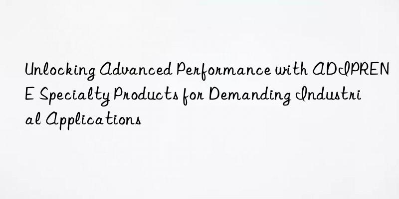 unlocking advanced performance with adiprene specialty products for demanding industrial applications