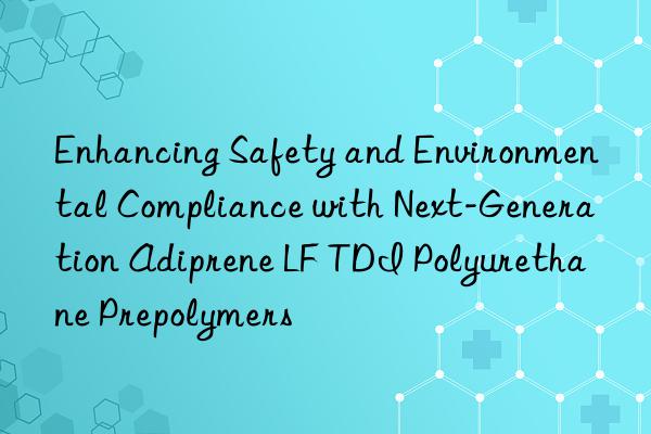 enhancing safety and environmental compliance with next-generation adiprene lf tdi polyurethane prepolymers