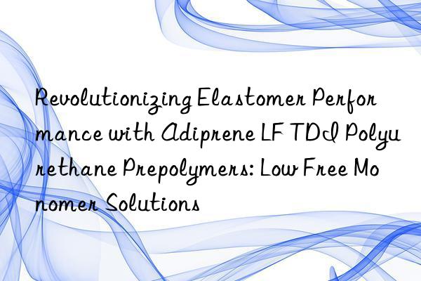 revolutionizing elastomer performance with adiprene lf tdi polyurethane prepolymers: low free monomer solutions