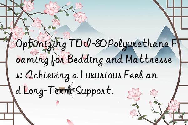 optimizing tdi-80 polyurethane foaming for bedding and mattresses: achieving a luxurious feel and long-term support.