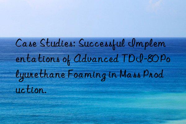 case studies: successful implementations of advanced tdi-80 polyurethane foaming in mass production.
