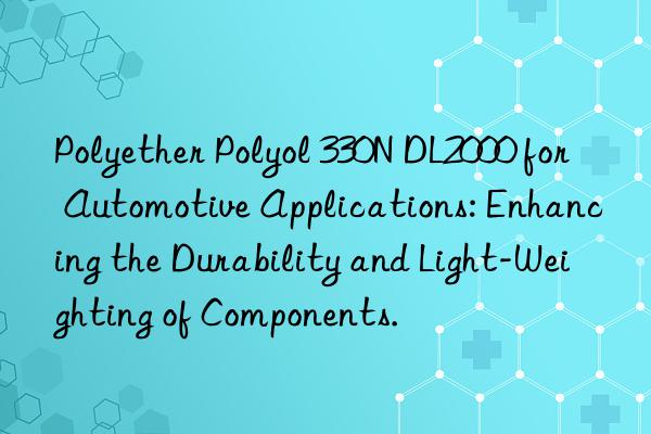 polyether polyol 330n dl2000 for automotive applications: enhancing the durability and light-weighting of components.