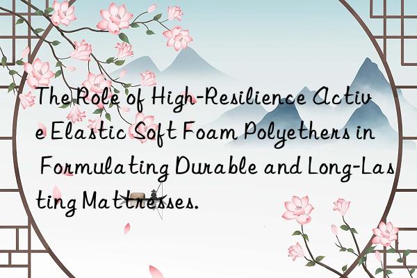 the role of high-resilience active elastic soft foam polyethers in formulating durable and long-lasting mattresses.