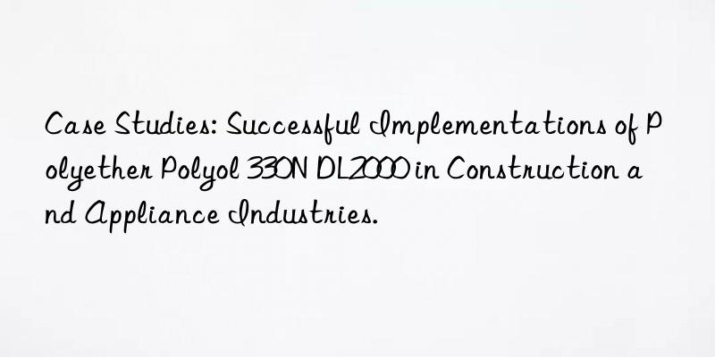 case studies: successful implementations of polyether polyol 330n dl2000 in construction and appliance industries.