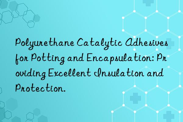 polyurethane catalytic adhesives for potting and encapsulation: providing excellent insulation and protection.