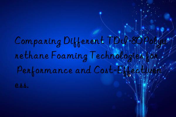 comparing different tdi-80 polyurethane foaming technologies for performance and cost-effectiveness.