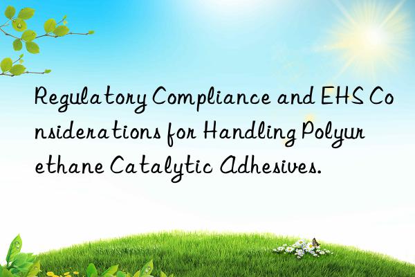 regulatory compliance and ehs considerations for handling polyurethane catalytic adhesives.