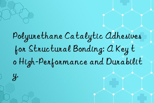 polyurethane catalytic adhesives for structural bonding: a key to high-performance and durability.