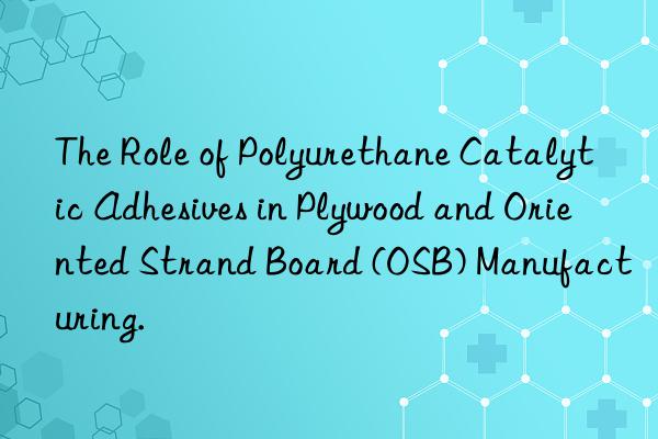 the role of polyurethane catalytic adhesives in plywood and oriented strand board (osb) manufacturing.