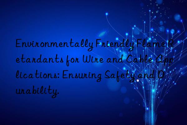 environmentally friendly flame retardants for wire and cable applications: ensuring safety and durability.