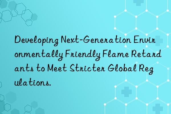 developing next-generation environmentally friendly flame retardants to meet stricter global regulations.
