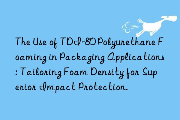 the use of tdi-80 polyurethane foaming in packaging applications: tailoring foam density for superior impact protection.