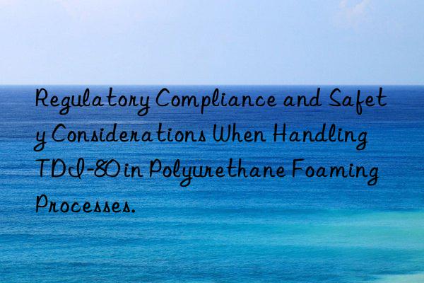 regulatory compliance and safety considerations when handling tdi-80 in polyurethane foaming processes.