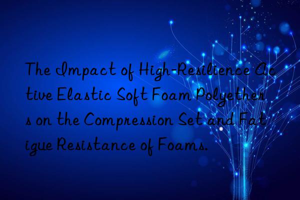 the impact of high-resilience active elastic soft foam polyethers on the compression set and fatigue resistance of foams.