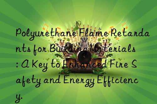 polyurethane flame retardants for building materials: a key to enhanced fire safety and energy efficiency.
