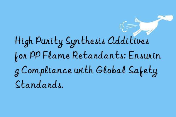high purity synthesis additives for pp flame retardants: ensuring compliance with global safety standards.