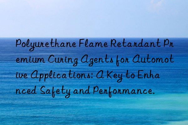 polyurethane flame retardant premium curing agents for automotive applications: a key to enhanced safety and performance.