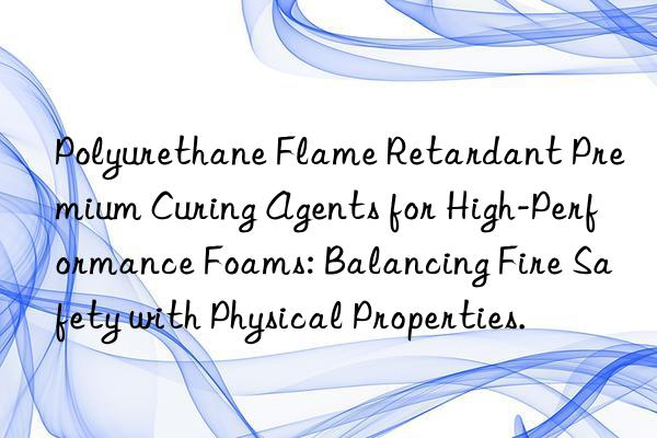 polyurethane flame retardant premium curing agents for high-performance foams: balancing fire safety with physical properties.