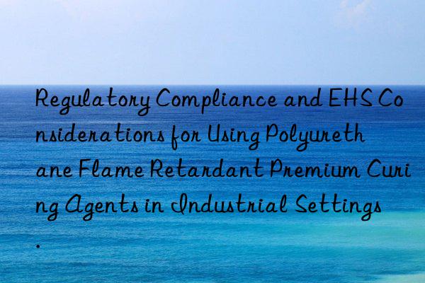 regulatory compliance and ehs considerations for using polyurethane flame retardant premium curing agents in industrial settings.
