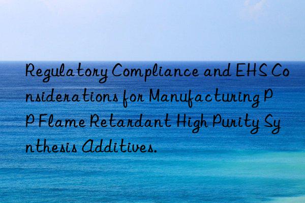regulatory compliance and ehs considerations for manufacturing pp flame retardant high purity synthesis additives.