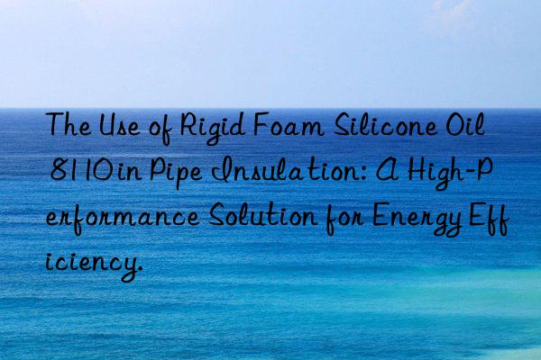 the use of rigid foam silicone oil 8110 in pipe insulation: a high-performance solution for energy efficiency.