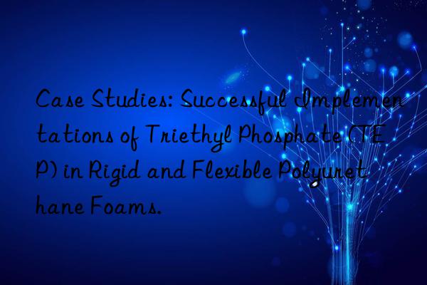 case studies: successful implementations of triethyl phosphate (tep) in rigid and flexible polyurethane foams.