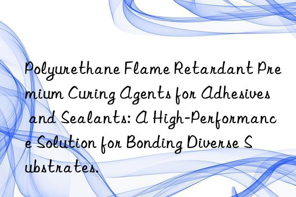 polyurethane flame retardant premium curing agents for adhesives and sealants: a high-performance solution for bonding diverse substrates.