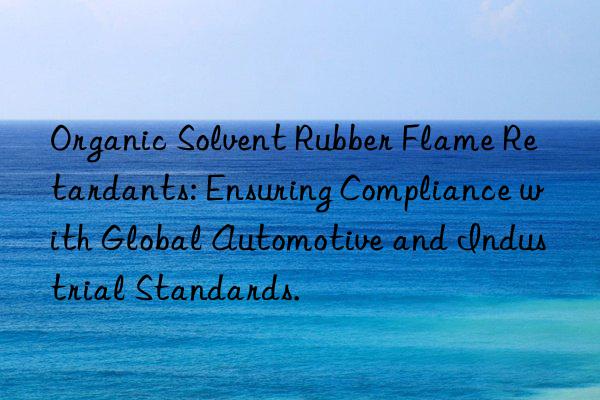 organic solvent rubber flame retardants: ensuring compliance with global automotive and industrial standards.