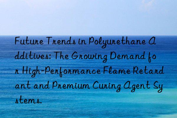 future trends in polyurethane additives: the growing demand for high-performance flame retardant and premium curing agent systems.