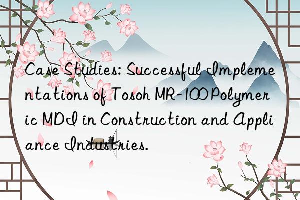 case studies: successful implementations of  mr-100 polymeric mdi in construction and appliance industries.