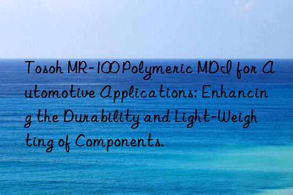 mr-100 polymeric mdi for automotive applications: enhancing the durability and light-weighting of components.
