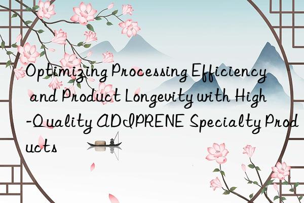optimizing processing efficiency and product longevity with high-quality adiprene specialty products