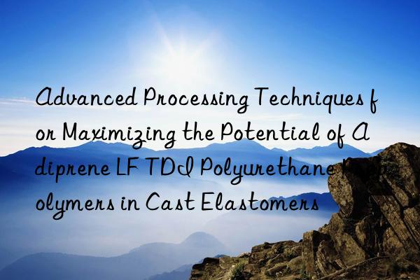 advanced processing techniques for maximizing the potential of adiprene lf tdi polyurethane prepolymers in cast elastomers