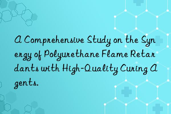a comprehensive study on the synergy of polyurethane flame retardants with high-quality curing agents.