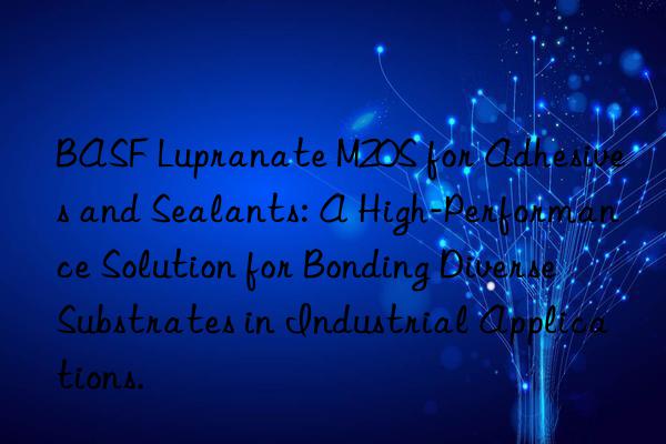  lupranate m20s for adhesives and sealants: a high-performance solution for bonding diverse substrates in industrial applications.