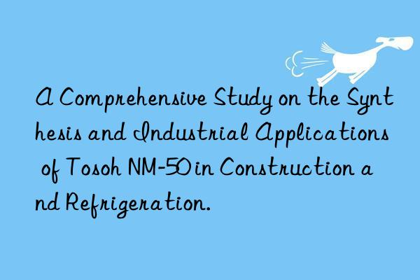 a comprehensive study on the synthesis and industrial applications of  nm-50 in construction and refrigeration.