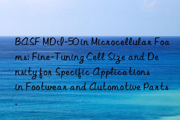  mdi-50 in microcellular foams: fine-tuning cell size and density for specific applications in footwear and automotive parts.