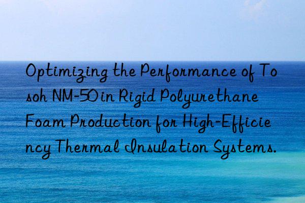 optimizing the performance of  nm-50 in rigid polyurethane foam production for high-efficiency thermal insulation systems.