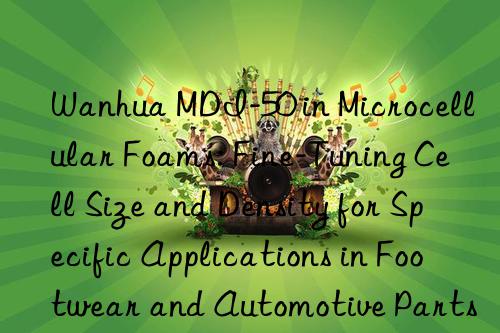  mdi-50 in microcellular foams: fine-tuning cell size and density for specific applications in footwear and automotive parts.