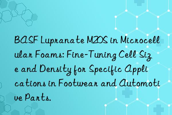  lupranate m20s in microcellular foams: fine-tuning cell size and density for specific applications in footwear and automotive parts.
