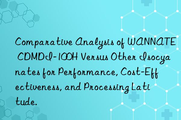 comparative analysis of wannate cdmdi-100h versus other isocyanates for performance, cost-effectiveness, and processing latitude.