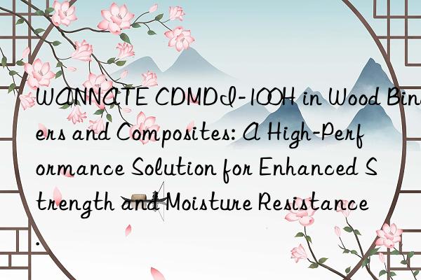 wannate cdmdi-100h in wood binders and composites: a high-performance solution for enhanced strength and moisture resistance.