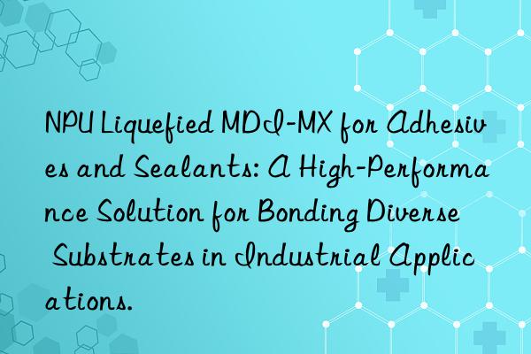 npu liquefied mdi-mx for adhesives and sealants: a high-performance solution for bonding diverse substrates in industrial applications.