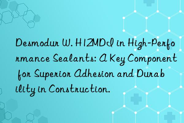 desmodur w. h12mdi in high-performance sealants: a key component for superior adhesion and durability in construction.