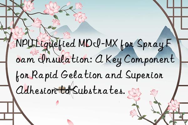 npu liquefied mdi-mx for spray foam insulation: a key component for rapid gelation and superior adhesion to substrates.