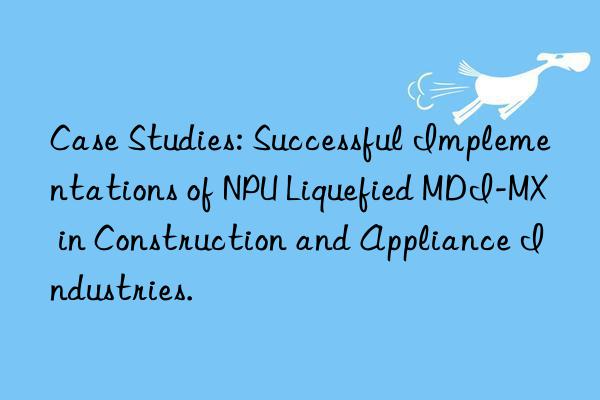 case studies: successful implementations of npu liquefied mdi-mx in construction and appliance industries.