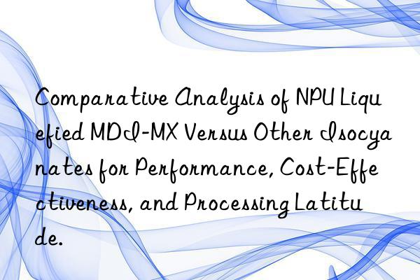 comparative analysis of npu liquefied mdi-mx versus other isocyanates for performance, cost-effectiveness, and processing latitude.